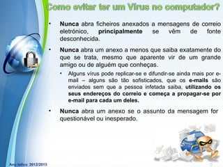 •   Nunca abra ficheiros anexados a mensagens de correio
    eletrónico, principalmente    se   vêm   de    fonte
    desconhecida.
•   Nunca abra um anexo a menos que saiba exatamente do
    que se trata, mesmo que aparente vir de um grande
    amigo ou de alguém que conheças.
    •   Alguns vírus pode replicar-se e difundir-se ainda mais por e-
        mail – alguns são tão sofisticados, que os e-mails são
        enviados sem que a pessoa infetada saiba, utilizando os
        seus endereços do correio e começa a propagar-se por
        e-mail para cada um deles.
•   Nunca abra um anexo se o assunto da mensagem for
    questionável ou inesperado.




              Powerpoint Templates
                                                       Page 5
 