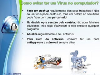 •   Faça um backup regularmente dos seus trabalhos!!! Não
    só um vírus pode destruí-lo, mas um defeito no seu disco
    pode fazer com que perca tudo!
•   Na dúvida opte sempre pela cautela; não abra ficheiros
    duvidosos, não faça downloads e não execute qualquer
    programa.
•   Atualize regularmente o seu antivírus.
•   Para além do antivírus, convém           ter     um     bom
    antispyware e a firewall sempre ativa.




            Powerpoint Templates
                                                   Page 7
 