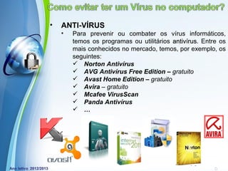 •   ANTI-VÍRUS
    •   Para prevenir ou combater os vírus informáticos,
        temos os programas ou utilitários antivírus. Entre os
                                          antivírus
        mais conhecidos no mercado, temos, por exemplo, os
        seguintes:
         Norton Antivírus
         AVG Antivírus Free Edition – gratuito
         Avast Home Edition – gratuito
         Avira – gratuito
         Mcafee VirusScan
         Panda Antivírus
         …




            Powerpoint Templates
                                                Page 8
 
