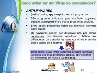 •   ANTISPYWARES
    •   (anti = contra, spy = espião, ware = programa)
    •   São programas utilizados para combater spyware,
        adware, keyloggers entre outros programas espiões.
    •   Entre esses programas estão os: firewalls, antivírus
        entre outros.
    •   Os spywares podem ser desenvolvidos por firmas
        comerciais, que desejam monitorar o hábito dos
        utilizadores para avaliar os seus costumes e vender
        esses dados pela internet.


        Desta forma, estas firmas costumam produzir inúmeras
        variantes dos seus programas-espiões, aperfeiçoando-
                             programas-espiões
        os, dificultando em muito a sua remoção.



            Powerpoint Templates
                                                  Page 9
 