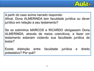 7
10
A partir do caso acima narrado responda:
Afinal, Dona ALMERINDA tem faculdade jurídica ou dever
jurídico em relação a seu testamento?
Se os sobrinhos MARCOS e RICARDO obrigassem Dona
ALMERINDA, através de meios coercitivos, a fazer um
testamento estariam violando sua faculdade jurídica de
testar?
Existe distinção entre faculdade jurídica e direito
potestativo? Por quê?
 