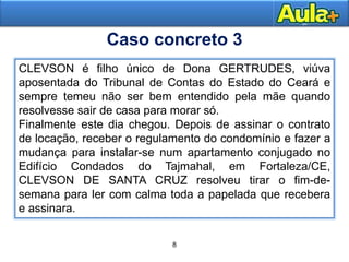 8
11
CLEVSON é filho único de Dona GERTRUDES, viúva
aposentada do Tribunal de Contas do Estado do Ceará e
sempre temeu não ser bem entendido pela mãe quando
resolvesse sair de casa para morar só.
Finalmente este dia chegou. Depois de assinar o contrato
de locação, receber o regulamento do condomínio e fazer a
mudança para instalar-se num apartamento conjugado no
Edifício Condados do Tajmahal, em Fortaleza/CE,
CLEVSON DE SANTA CRUZ resolveu tirar o fim-de-
semana para ler com calma toda a papelada que recebera
e assinara.
Caso concreto 3
 