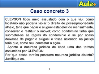 8
12
CLEVSON ficou meio assustado com o que viu: como
locatário não poderia violar o direito de posse/propriedade
alheio, teria que pagar o aluguel estabelecido mensalmente,
conservar e restituir o imóvel; como condômino tinha que
submeter-se às regras do condomínio e se por acaso
deixasse de pagar o aluguel e fosse acionado na justiça
teria que, como réu, contestar a ação.
Aponte a natureza jurídica de cada uma das tarefas
assumidas por CLEVSON:
Por que essas tarefas possuem natureza jurídica distinta?
Justifique-as.
Caso concreto 3
 