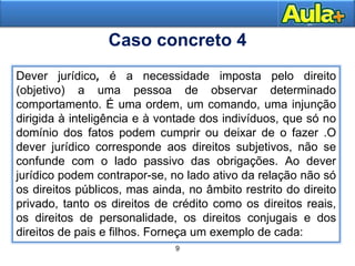 9
13AULA 1
Dever jurídico, é a necessidade imposta pelo direito
(objetivo) a uma pessoa de observar determinado
comportamento. É uma ordem, um comando, uma injunção
dirigida à inteligência e à vontade dos indivíduos, que só no
domínio dos fatos podem cumprir ou deixar de o fazer .O
dever jurídico corresponde aos direitos subjetivos, não se
confunde com o lado passivo das obrigações. Ao dever
jurídico podem contrapor-se, no lado ativo da relação não só
os direitos públicos, mas ainda, no âmbito restrito do direito
privado, tanto os direitos de crédito como os direitos reais,
os direitos de personalidade, os direitos conjugais e dos
direitos de pais e filhos. Forneça um exemplo de cada:
Caso concreto 4
 