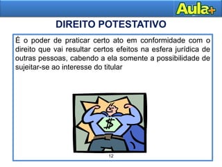 16AULA 1
É o poder de praticar certo ato em conformidade com o
direito que vai resultar certos efeitos na esfera jurídica de
outras pessoas, cabendo a ela somente a possibilidade de
sujeitar-se ao interesse do titular
DIREITO POTESTATIVO
12
 