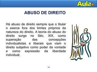 18AULA 1
ABUSO DE DIREITO
14
Há abuso de direito sempre que o titular
o exerce fora dos limites próprios da
natureza do direito. A teoria do abuso do
direito surge no Séc. XIX, como
superação das concepções
individualistas e liberais que viam o
direito subjetivo como poder da vontade
e como expressão da liberdade
individual.
 