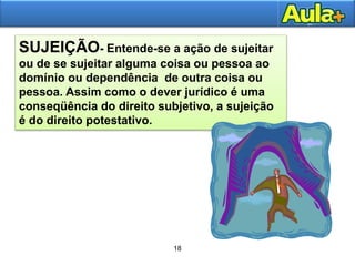 22
SUJEIÇÃO- Entende-se a ação de sujeitar
ou de se sujeitar alguma coisa ou pessoa ao
domínio ou dependência de outra coisa ou
pessoa. Assim como o dever jurídico é uma
conseqüência do direito subjetivo, a sujeição
é do direito potestativo.
18
 