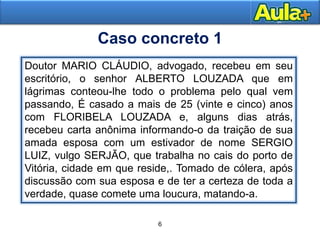 5
Moral
Caso concreto 1
Doutor MARIO CLÁUDIO, advogado, recebeu em seu
escritório, o senhor ALBERTO LOUZADA que em
lágrimas conteou-lhe todo o problema pelo qual vem
passando, É casado a mais de 25 (vinte e cinco) anos
com FLORIBELA LOUZADA e, alguns dias atrás,
recebeu carta anônima informando-o da traição de sua
amada esposa com um estivador de nome SERGIO
LUIZ, vulgo SERJÃO, que trabalha no cais do porto de
Vitória, cidade em que reside,. Tomado de cólera, após
discussão com sua esposa e de ter a certeza de toda a
verdade, quase comete uma loucura, matando-a.
6
 