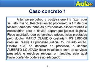 6
Moral
Caso concreto 1
A tempo percebeu a besteira que iria fazer com
seu ato insano. Resolveu então procurá-lo, a fim de que
fossem tomadas todas as providências assecuratórias e
necessárias para a devida separação judicial litigiosa.
Ficou acordado que os serviços advocatícios prestados
pelo doutor MARIO CLÁUDIO custariam R$ 3.000,00
(três mil reais). O processo judicial foi iniciado então.
Ocorre que, no decorrer do processo, o senhor
ALBERTO LOUZADA ficou insatisfeito com os serviços
prestados e resolveu revogar o mandato, pelo qual
havia conferido poderes ao advogado
6
 