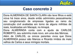 6
8
Dona ALMERINDA DE SANTA CLARA não teve filhos e está
viúva há treze anos, desde então administra pessoalmente
seu conglomerado de empresas ligadas ao ramo da
construção civil avaliadas em torno de alguns milhões de
reais, localizadas em Macapá, no Amapá.
Dona ALMERINDA conta com a ajuda de CARLOS
ROBERTO, seu sobrinho mais novo, em uma das fábricas.
Além de CARLOS, os únicos parentes vivos que Dona
ALMERINDA possui são Marcos e Ricardo irmãos de mais
velhos de Carlos e seus inimigos mortais.
Caso concreto 2
 