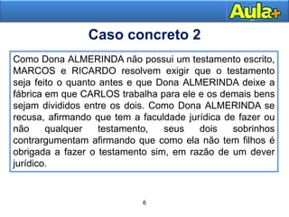 6
9
Como Dona ALMERINDA não possui um testamento escrito,
MARCOS e RICARDO resolvem exigir que o testamento
seja feito o quanto antes e que Dona ALMERINDA deixe a
fábrica em que CARLOS trabalha para ele e os demais bens
sejam divididos entre os dois. Como Dona ALMERINDA se
recusa, afirmando que tem a faculdade jurídica de fazer ou
não qualquer testamento, seus dois sobrinhos
contrargumentam afirmando que como ela não tem filhos é
obrigada a fazer o testamento sim, em razão de um dever
jurídico.
Caso concreto 2
 