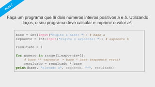 base = int(input("Digite a base: ")) # base a
expoente = int(input("Digite o expoente: ")) # expoente b
resultado = 1
for numero in range(1,expoente+1):
# base ** expoente = base * base (expoente vezes)
resultado = resultado * base
print(base, "elevado a", expoente, "=", resultado)
Faça um programa que lê dois números inteiros positivos a e b. Utilizando
laços, o seu programa deve calcular e imprimir o valor ab.
 