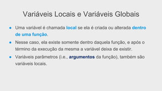 Variáveis Locais e Variáveis Globais
●  Uma variável é chamada local se ela é criada ou alterada dentro
de uma função.
●  Nesse caso, ela existe somente dentro daquela função, e após o
término da execução da mesma a variável deixa de existir.
●  Variáveis parâmetros (i.e., argumentos da função), também são
variáveis locais.
 