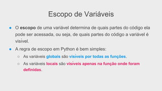 Escopo de Variáveis
●  O escopo de uma variável determina de quais partes do código ela
pode ser acessada, ou seja, de quais partes do código a variável é
visı́vel.
●  A regra de escopo em Python é bem simples:
○  As variáveis globais são visı́veis por todas as funções.
○  As variáveis locais são visı́veis apenas na função onde foram
definidas.
 
