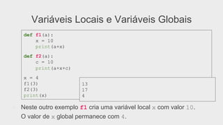 Variáveis Locais e Variáveis Globais
●  Neste outro exemplo f1 cria uma variável local x com valor 10.
O valor de x global permanece com 4.
def f1(a):
x = 10
print(a+x)
def f2(a):
c = 10
print(a+x+c)
x = 4
f1(3)
f2(3)
print(x)
13
17
4
 