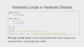 Variáveis Locais e Variáveis Globais
●  Por que vai dar erro? O erro ocorre pois está sendo usado uma
variável local x antes dela ser criada!
def f1(a):
print(a+x)
def f3(a):
x = x + 1
print(a+x)
x = 4
f1(3)
f3(3) # este comando vai dar um erro
# Error: local var. x referenced before assignment
 