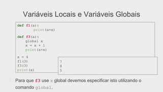 Variáveis Locais e Variáveis Globais
●  Para que f3 use x global devemos especificar isto utilizando o
comando global.
def f1(a):
print(a+x)
def f3(a):
global x
x = x + 1
print(a+x)
x = 4
f1(3)
f3(3)
print(x)
7
8
5
 