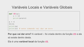 Variáveis Locais e Variáveis Globais
●  Por que vai dar erro? A variável c foi criada dentro da função f2 e ela
só existe dentro desta.
●  Ela é uma variável local da função f2.
def f2(a):
c = 10
print(a+x+c)
x = 4
f2(3)
print(x)
print(c) # este comando vai dar um erro
 