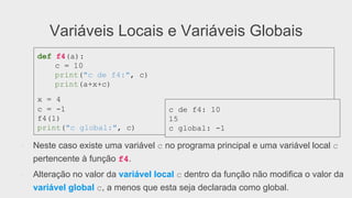 Variáveis Locais e Variáveis Globais
●  Neste caso existe uma variável c no programa principal e uma variável local c
pertencente à função f4.
●  Alteração no valor da variável local c dentro da função não modifica o valor da
variável global c, a menos que esta seja declarada como global.
def f4(a):
c = 10
print("c de f4:", c)
print(a+x+c)
x = 4
c = -1
f4(1)
print("c global:", c)
c de f4: 10
15
c global: -1
 