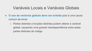 Variáveis Locais e Variáveis Globais
●  O uso de variáveis globais deve ser evitado pois é uma causa
comum de erros:
○  Partes distintas e funções distintas podem alterar a variável
global, causando uma grande interdependência entre estas
partes distintas de código.
 
