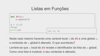 Listas em Funções
●  Neste caso mesmo havendo uma variável local a de f5 e uma global a,
o conteúdo de a global é alterado. O que aconteceu?
●  Lembre-se que a local de f5 recebe o identificador da lista de a global.
Como uma lista é mutável, o seu conteúdo é alterado.
def f5(a):
a.append(3)
a = [1,2]
f5(a)
print(a)
[1, 2, 3]
 