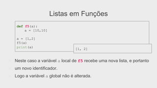 Listas em Funções
●  Neste caso a variável a local de f5 recebe uma nova lista, e portanto
●  um novo identificador.
●  Logo a variável a global não é alterada.
def f5(a):
a = [10,10]
a = [1,2]
f5(a)
print(a)
[1, 2]
 