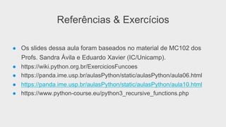 Referências & Exercícios
●  Os slides dessa aula foram baseados no material de MC102 dos
Profs. Sandra Ávila e Eduardo Xavier (IC/Unicamp).
●  https://wiki.python.org.br/ExerciciosFuncoes
●  https://panda.ime.usp.br/aulasPython/static/aulasPython/aula06.html
●  https://panda.ime.usp.br/aulasPython/static/aulasPython/aula10.html
●  https://www.python-course.eu/python3_recursive_functions.php
 
