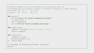 # Python: Exemplo de uso de funções com estrutura de main ()
# programa que le um numero inteiro e retorna os digitos na ordem reversa.
# entrada: bn bn-1 … b2 b1 b0
# saida: b0 b1 b2 … bn-1 bn
def main():
print(“Inicio de funcao programa principal”)
a= input_var()
rev = reverso(a)
print(“Fim de funcao programa principal”)
def input_var():
numero= int(input(“Ingresse numero (int)”))
return (numero)
def reverso(n):
inverte = str(n)
print(inverte[::-1])
# return None
# invocação de programa principal (execucao)
main()
 