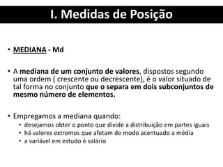 I. Medidas de Posição
• MEDIANA - Md
• A mediana de um conjunto de valores, dispostos segundo
uma ordem ( crescente ou decrescente), é o valor situado de
tal forma no conjunto que o separa em dois subconjuntos de
mesmo número de elementos.
• Empregamos a mediana quando:
• desejamos obter o ponto que divide a distribuição em partes iguais
• há valores extremos que afetam de modo acentuado a média
• a variável em estudo é salário
 