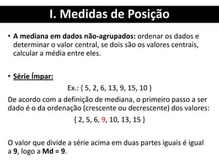 I. Medidas de Posição
• A mediana em dados não-agrupados: ordenar os dados e
determinar o valor central, se dois são os valores centrais,
calcular a média entre eles.
• Série Ímpar:
Ex.: { 5, 2, 6, 13, 9, 15, 10 }
De acordo com a definição de mediana, o primeiro passo a ser
dado é o da ordenação (crescente ou decrescente) dos valores:
{ 2, 5, 6, 9, 10, 13, 15 }
O valor que divide a série acima em duas partes iguais é igual
a 9, logo a Md = 9.
 