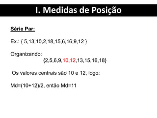 I. Medidas de Posição
Série Par:
Ex.: { 5,13,10,2,18,15,6,16,9,12 }
Organizando:
{2,5,6,9,10,12,13,15,16,18}
Os valores centrais são 10 e 12, logo:
Md=(10+12)/2, então Md=11
 