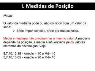 I. Medidas de Posição
Notas:
O valor da mediana pode ou não coincidir com um valor da
série:
 Série ímpar coincide, série par não coincide.
Média e mediana não precisam ter o mesmo valor: A mediana
depende da posição, a média é influenciada pelos valores
extremos da distribuição. Veja:
5,7,10,13,15 - xmédio = 10 e Md= 10
5,7,10,13,65 - xmédio = 20 e Md= 10
 