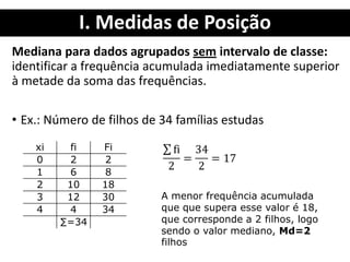 I. Medidas de Posição
Mediana para dados agrupados sem intervalo de classe:
identificar a frequência acumulada imediatamente superior
à metade da soma das frequências.
• Ex.: Número de filhos de 34 famílias estudas
xi fi Fi
0 2 2
1 6 8
2 10 18
3 12 30
4 4 34
∑=34
A menor frequência acumulada
que que supera esse valor é 18,
que corresponde a 2 filhos, logo
sendo o valor mediano, Md=2
filhos
 