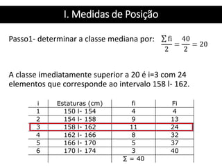 I. Medidas de Posição
Passo1- determinar a classe mediana por:
A classe imediatamente superior a 20 é i=3 com 24
elementos que corresponde ao intervalo 158 l- 162.
i Estaturas (cm) fi Fi
1 150 l- 154 4 4
2 154 l- 158 9 13
3 158 l- 162 11 24
4 162 l- 166 8 32
5 166 l- 170 5 37
6 170 l- 174 3 40
∑ = 40
 
