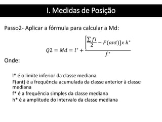 I. Medidas de Posição
Passo2- Aplicar a fórmula para calcular a Md:
Onde:
l* é o limite inferior da classe mediana
F(ant) é a frequência acumulada da classe anterior à classe
mediana
f* é a frequência simples da classe mediana
h* é a amplitude do intervalo da classe mediana
 
