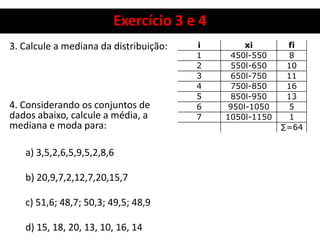 Exercício 3 e 4
3. Calcule a mediana da distribuição:
4. Considerando os conjuntos de
dados abaixo, calcule a média, a
mediana e moda para:
a) 3,5,2,6,5,9,5,2,8,6
b) 20,9,7,2,12,7,20,15,7
c) 51,6; 48,7; 50,3; 49,5; 48,9
d) 15, 18, 20, 13, 10, 16, 14
i xi fi
1 450l-550 8
2 550l-650 10
3 650l-750 11
4 750l-850 16
5 850l-950 13
6 950l-1050 5
7 1050l-1150 1
∑=64
 