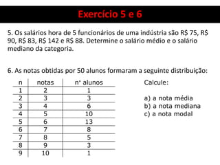Exercício 5 e 6
5. Os salários hora de 5 funcionários de uma indústria são R$ 75, R$
90, R$ 83, R$ 142 e R$ 88. Determine o salário médio e o salário
mediano da categoria.
6. As notas obtidas por 50 alunos formaram a seguinte distribuição:
n notas n° alunos Calcule:
1 2 1
2 3 3 a) a nota média
3 4 6 b) a nota mediana
4 5 10 c) a nota modal
5 6 13
6 7 8
7 8 5
8 9 3
9 10 1
 