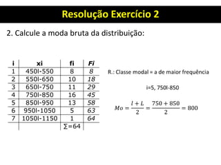 Resolução Exercício 2
2. Calcule a moda bruta da distribuição:
i xi fi Fi
1 450l-550 8 8
2 550l-650 10 18
3 650l-750 11 29
4 750l-850 16 45
5 850l-950 13 58
6 950l-1050 5 63
7 1050l-1150 1 64
∑=64
 