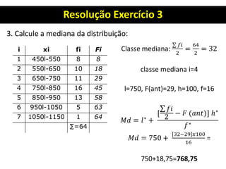 Resolução Exercício 3
3. Calcule a mediana da distribuição:
i xi fi Fi
1 450l-550 8 8
2 550l-650 10 18
3 650l-750 11 29
4 750l-850 16 45
5 850l-950 13 58
6 950l-1050 5 63
7 1050l-1150 1 64
∑=64
 