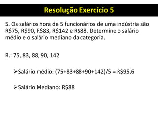 Resolução Exercício 5
5. Os salários hora de 5 funcionários de uma indústria são
R$75, R$90, R$83, R$142 e R$88. Determine o salário
médio e o salário mediano da categoria.
R.: 75, 83, 88, 90, 142
Salário médio: (75+83+88+90+142)/5 = R$95,6
Salário Mediano: R$88
 
