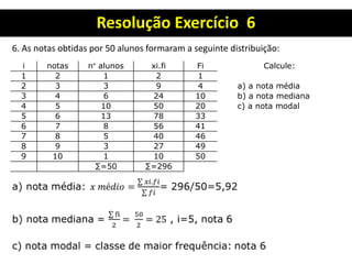Resolução Exercício 6
6. As notas obtidas por 50 alunos formaram a seguinte distribuição:
i notas n° alunos xi.fi Fi Calcule:
1 2 1 2 1
2 3 3 9 4 a) a nota média
3 4 6 24 10 b) a nota mediana
4 5 10 50 20 c) a nota modal
5 6 13 78 33
6 7 8 56 41
7 8 5 40 46
8 9 3 27 49
9 10 1 10 50
∑=50 ∑=296
 