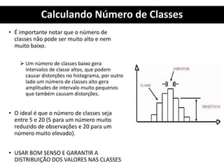 Calculando Número de Classes
• É importante notar que o número de
classes não pode ser muito alto e nem
muito baixo.
 Um número de classes baixo gera
intervalos de classe altos, que podem
causar distorções no histograma, por outro
lado um número de classes alto gera
amplitudes de intervalo muito pequenos
que também causam distorções.
• O ideal é que o número de classes seja
entre 5 e 20 (5 para um número muito
reduzido de observações e 20 para um
número muito elevado).
• USAR BOM SENSO E GARANTIR A
DISTRIBUIÇÃO DOS VALORES NAS CLASSES
 
