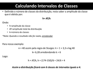 Calculando Intervalos de Classes
• Definido o número de classes da distribuição, resta saber a amplitude da classe
que é obtida por:
h≈ AT/k
Onde:
• h=amplitude da classe
• AT=amplitude total da distribuição
• k=número de classes
*Nota: Quando o resultado não for exato, arredondar
Para nosso exemplo:
n = 40 assim pela regra de Sturges: k = 1 + 3,3 x log 40
k= 6,28 arredondando k = 6
Logo:
h ≈ AT/k, h ≈ (174-150)/6 = 24/6 = 4
Assim a distribuição ficará com 6 classes de intervalos iguais a 4.
 