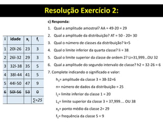Resolução Exercício 2:
i idade xi fi
1 20l-26 23 3
2 26l-32 29 3
3 32l-38 35 5
4 38l-44 41 5
5 44l-50 47 9
6 50l-56 53 0
∑=25
c) Responda:
1. Qual a amplitude amostral? AA = 49-20 = 29
2. Qual a amplitude da distribuição? AT = 50 - 20= 30
3. Qual o número de classes da distribuição? k=5
4. Qual o limite inferior da quarta classe? li = 38
5. Qual o limite superior da classe de ordem 2? Li=31,999...OU 32
6. Qual a amplitude do segundo intervalo de classe? h2 = 32-26 = 6
7. Complete indicando o significado e valor:
h3= amplitude da classe 3 = 38-32=6
n= número de dados da distribuição = 25
l1= limite inferior da classe 1 = 20
L3= limite superior da classe 3 = 37,999.... OU 38
x2= ponto médio da classe 2= 29
f5= frequência da classe 5 = 9
 