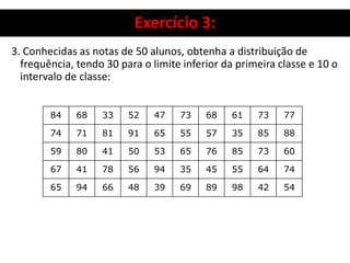 Exercício 3:
3. Conhecidas as notas de 50 alunos, obtenha a distribuição de
frequência, tendo 30 para o limite inferior da primeira classe e 10 o
intervalo de classe:
84 68 33 52 47 73 68 61 73 77
74 71 81 91 65 55 57 35 85 88
59 80 41 50 53 65 76 85 73 60
67 41 78 56 94 35 45 55 64 74
65 94 66 48 39 69 89 98 42 54
 