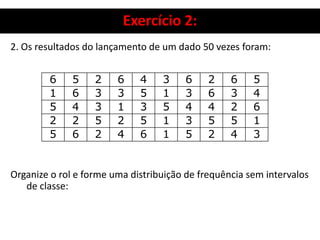 Exercício 2:
2. Os resultados do lançamento de um dado 50 vezes foram:
Organize o rol e forme uma distribuição de frequência sem intervalos
de classe:
6 5 2 6 4 3 6 2 6 5
1 6 3 3 5 1 3 6 3 4
5 4 3 1 3 5 4 4 2 6
2 2 5 2 5 1 3 5 5 1
5 6 2 4 6 1 5 2 4 3
 