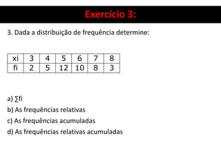 Exercício 3:
3. Dada a distribuição de frequência determine:
a) ∑fi
b) As frequências relativas
c) As frequências acumuladas
d) As frequências relativas acumuladas
xi 3 4 5 6 7 8
fi 2 5 12 10 8 3
 