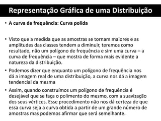 Representação Gráfica de uma Distribuição
• A curva de frequência: Curva polida
• Visto que a medida que as amostras se tornam maiores e as
amplitudes das classes tendem a diminuir, teremos como
resultado, não um polígono de frequência e sim uma curva – a
curva de frequência – que mostra de forma mais evidente a
natureza da distribuição.
• Podemos dizer que enquanto um polígono de frequência nos
dá a imagem real de uma distribuição, a curva nos dá a imagem
tendencial da mesma
• Assim, quando construímos um polígono de frequência é
desejável que se faça o polimento do mesmo, com a suavização
dos seus vértices. Esse procedimento não nos dá certeza de que
essa curva seja a curva obtida a partir de um grande número de
amostras mas podemos afirmar que será semelhante.
 