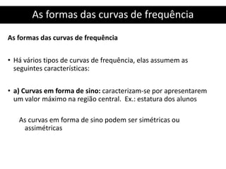 As formas das curvas de frequência
As formas das curvas de frequência
• Há vários tipos de curvas de frequência, elas assumem as
seguintes características:
• a) Curvas em forma de sino: caracterizam-se por apresentarem
um valor máximo na região central. Ex.: estatura dos alunos
As curvas em forma de sino podem ser simétricas ou
assimétricas
 