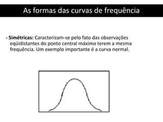 As formas das curvas de frequência
- Simétricas: Caracterizam-se pelo fato das observações
eqüidistantes do ponto central máximo terem a mesma
frequência. Um exemplo importante é a curva normal.
 